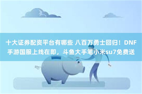 十大证券配资平台有哪些 八百万勇士回归！DNF手游国服上线在即，斗鱼大手笔小米su7免费送