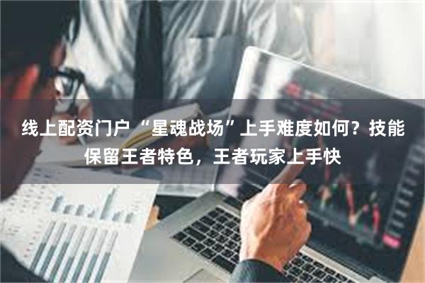 线上配资门户 “星魂战场”上手难度如何？技能保留王者特色，王者玩家上手快