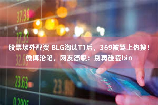 股票场外配资 BLG淘汰T1后，369被骂上热搜！微博沦陷，网友怒喷：别再碰瓷bin