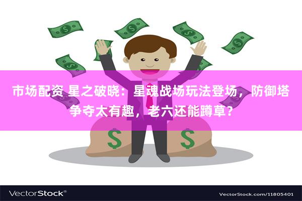 市场配资 星之破晓：星魂战场玩法登场，防御塔争夺太有趣，老六还能蹲草？