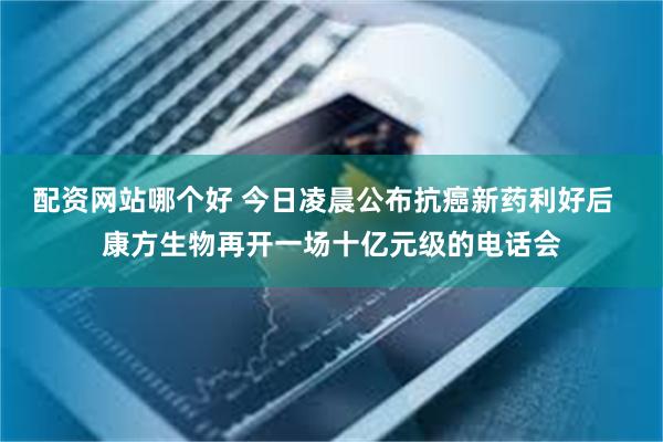 配资网站哪个好 今日凌晨公布抗癌新药利好后  康方生物再开一场十亿元级的电话会