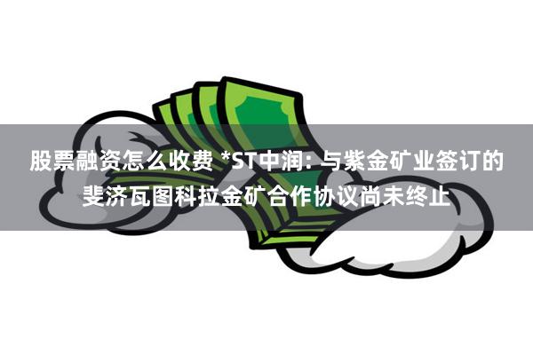 股票融资怎么收费 *ST中润: 与紫金矿业签订的斐济瓦图科拉金矿合作协议尚未终止