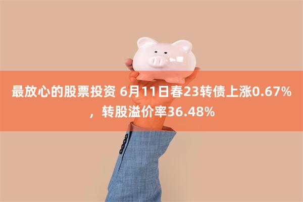 最放心的股票投资 6月11日春23转债上涨0.67%，转股溢价率36.48%