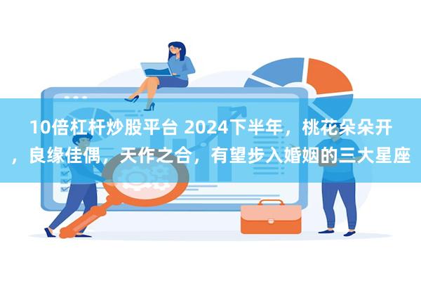 10倍杠杆炒股平台 2024下半年，桃花朵朵开，良缘佳偶，天作之合，有望步入婚姻的三大星座