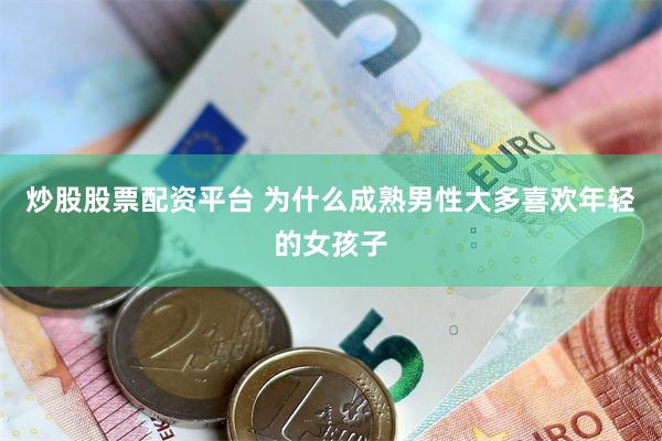 炒股股票配资平台 为什么成熟男性大多喜欢年轻的女孩子