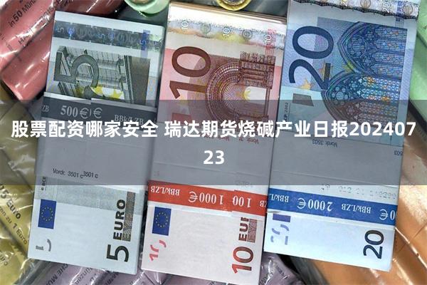 股票配资哪家安全 瑞达期货烧碱产业日报20240723