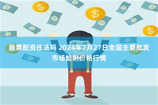 股票配资违法吗 2024年7月27日全国主要批发市场蛤蜊价格行情