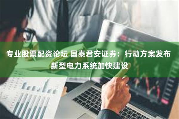 专业股票配资论坛 国泰君安证券：行动方案发布 新型电力系统加快建设