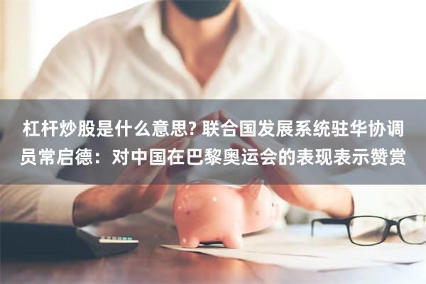 杠杆炒股是什么意思? 联合国发展系统驻华协调员常启德：对中国在巴黎奥运会的表现表示赞赏