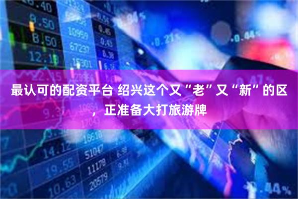 最认可的配资平台 绍兴这个又“老”又“新”的区，正准备大打旅游牌