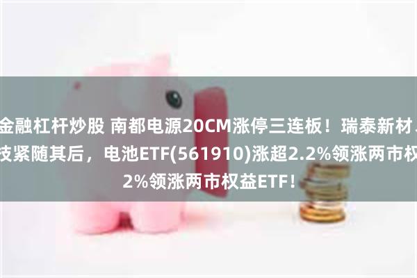 金融杠杆炒股 南都电源20CM涨停三连板！瑞泰新材、当升科技紧随其后，电池ETF(561910)涨超2.2%领涨两市权益ETF！