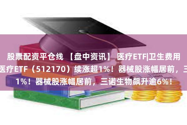 股票配资平仓线 【盘中资讯】 医疗ETF|卫生费用占GDP比重提升，医疗ETF（512170）续涨超1%！器械股涨幅居前，三诺生物飙升逾6%！