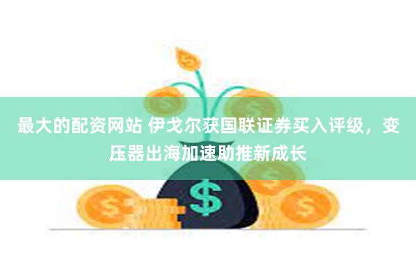 最大的配资网站 伊戈尔获国联证券买入评级，变压器出海加速助推新成长