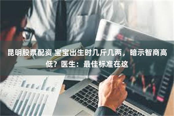 昆明股票配资 宝宝出生时几斤几两，暗示智商高低？医生：最佳标准在这