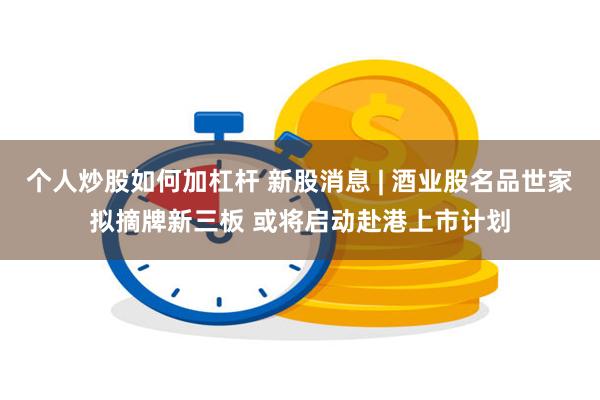 个人炒股如何加杠杆 新股消息 | 酒业股名品世家拟摘牌新三板 或将启动赴港上市计划