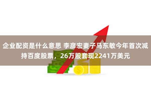 企业配资是什么意思 李彦宏妻子马东敏今年首次减持百度股票，26万股套现2241万美元