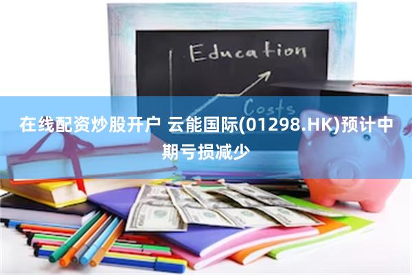 在线配资炒股开户 云能国际(01298.HK)预计中期亏损减少