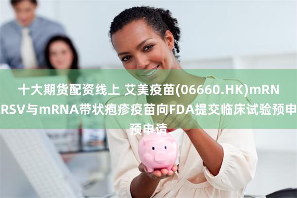 十大期货配资线上 艾美疫苗(06660.HK)mRNA RSV与mRNA带状疱疹疫苗向FDA提交临床试验预申请