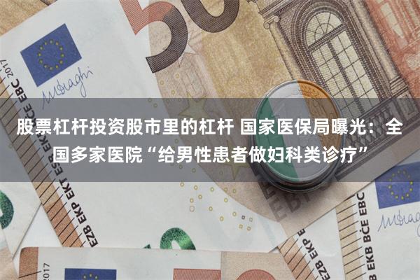 股票杠杆投资股市里的杠杆 国家医保局曝光：全国多家医院“给男性患者做妇科类诊疗”