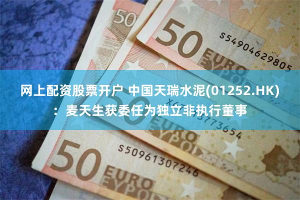 网上配资股票开户 中国天瑞水泥(01252.HK)：麦天生获委任为独立非执行董事