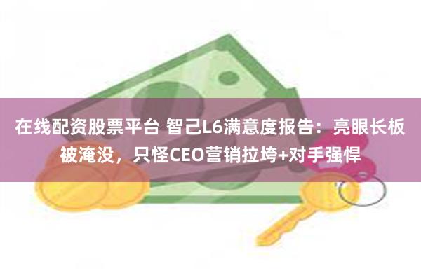 在线配资股票平台 智己L6满意度报告：亮眼长板被淹没，只怪CEO营销拉垮+对手强悍