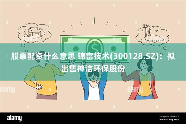股票配资什么意思 锦富技术(300128.SZ)：拟出售神洁环保股份