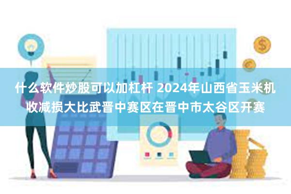 什么软件炒股可以加杠杆 2024年山西省玉米机收减损大比武晋中赛区在晋中市太谷区开赛