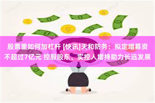 股票里如何加杠杆 [快讯]天和防务：拟定增募资不超过7亿元 控股股东、实控人增持助力长远发展
