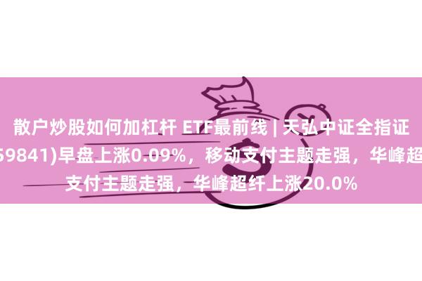 散户炒股如何加杠杆 ETF最前线 | 天弘中证全指证券公司ETF(159841)早盘上涨0.09%，移动支付主题走强，华峰超纤上涨20.0%