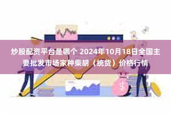 炒股配资平台是哪个 2024年10月18日全国主要批发市场家种柴胡（统货）价格行情