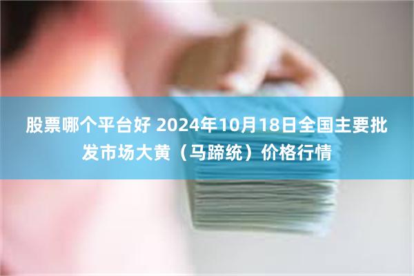 股票哪个平台好 2024年10月18日全国主要批发市场大黄（马蹄统）价格行情