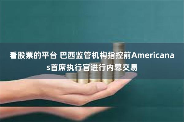 看股票的平台 巴西监管机构指控前Americanas首席执行官进行内幕交易