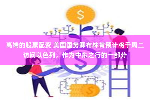 高端的股票配资 美国国务卿布林肯预计将于周二访问以色列，作为中东之行的一部分