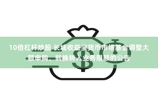 10倍杠杆炒股 长城收益宝货币市场基金调整大额申购、转换转入业务限额的公告