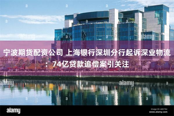 宁波期货配资公司 上海银行深圳分行起诉深业物流：74亿贷款追偿案引关注