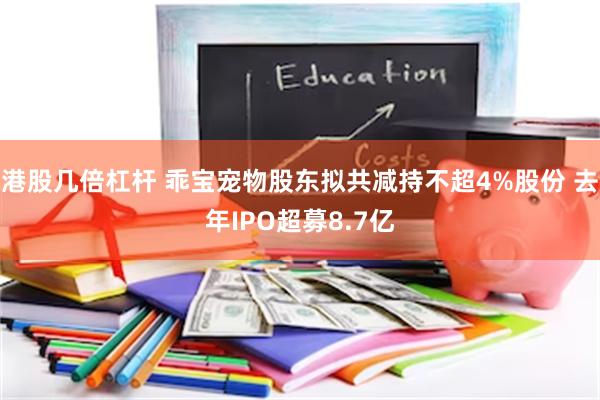 港股几倍杠杆 乖宝宠物股东拟共减持不超4%股份 去年IPO超募8.7亿