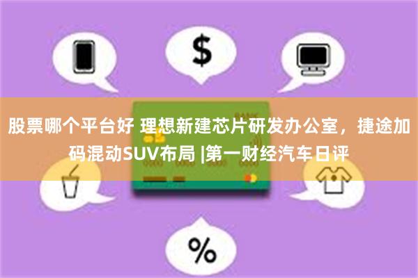 股票哪个平台好 理想新建芯片研发办公室，捷途加码混动SUV布局 |第一财经汽车日评
