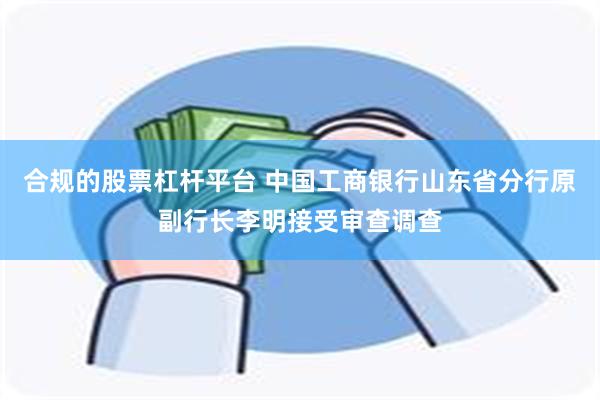 合规的股票杠杆平台 中国工商银行山东省分行原副行长李明接受审查调查