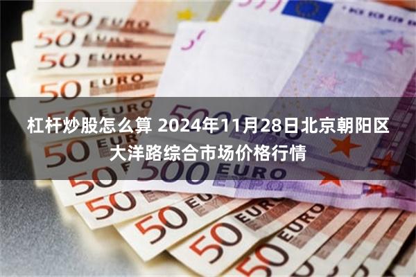 杠杆炒股怎么算 2024年11月28日北京朝阳区大洋路综合市场价格行情