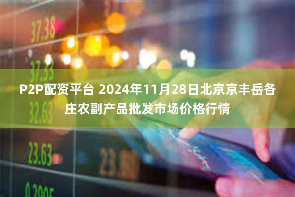 P2P配资平台 2024年11月28日北京京丰岳各庄农副产品批发市场价格行情