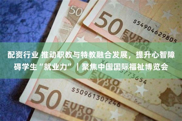 配资行业 推动职教与特教融合发展，提升心智障碍学生“就业力”｜聚焦中国国际福祉博览会