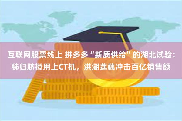 互联网股票线上 拼多多“新质供给”的湖北试验：秭归脐橙用上CT机，洪湖莲藕冲击百亿销售额