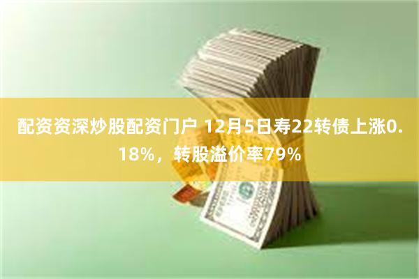 配资资深炒股配资门户 12月5日寿22转债上涨0.18%，转股溢价率79%
