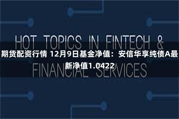 期货配资行情 12月9日基金净值：安信华享纯债A最新净值1.0422