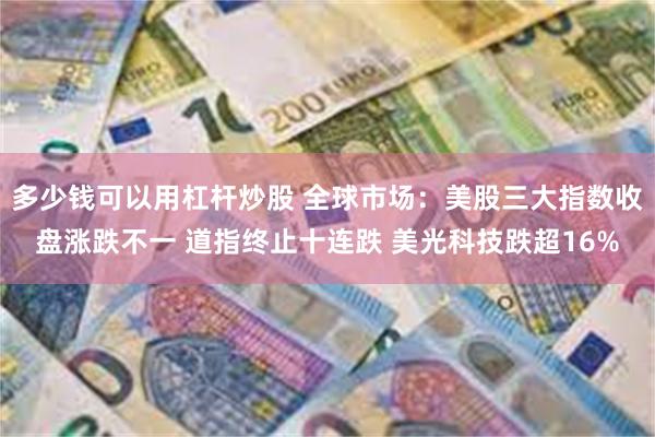 多少钱可以用杠杆炒股 全球市场：美股三大指数收盘涨跌不一 道指终止十连跌 美光科技跌超16%