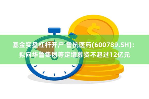 基金实盘杠杆开户 鲁抗医药(600789.SH): 拟向华鲁集团等定增募资不超过12亿元