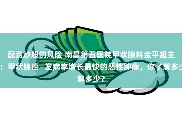 配资炒股的风险 南昌第五医院甲状腺科金平超主任：甲状腺癌—发病率增长最快的恶性肿瘤，你了解多少？