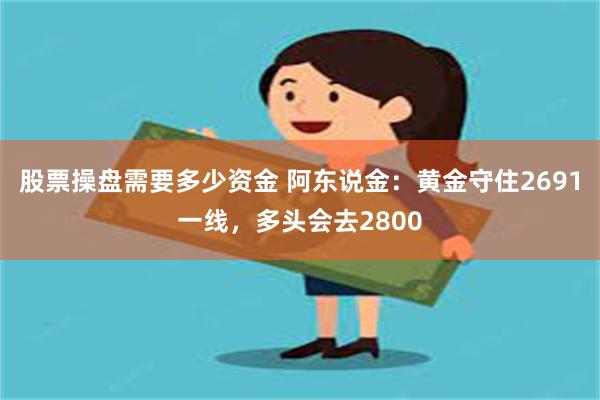 股票操盘需要多少资金 阿东说金：黄金守住2691一线，多头会去2800