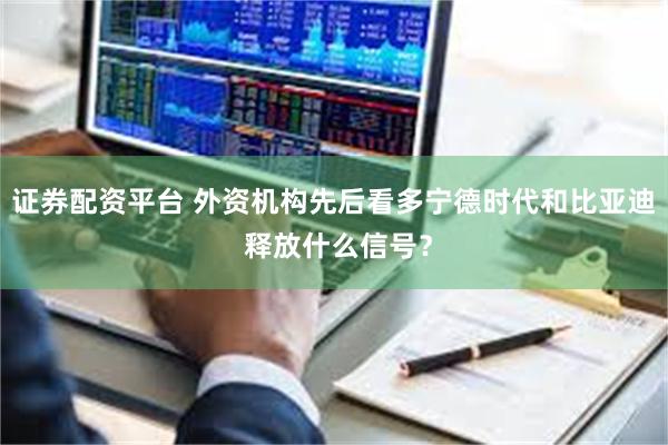 证券配资平台 外资机构先后看多宁德时代和比亚迪 释放什么信号？