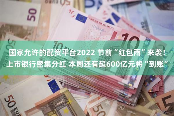 国家允许的配资平台2022 节前“红包雨”来袭！上市银行密集分红 本周还有超600亿元将“到账”